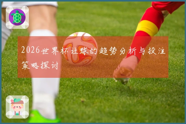 2026世界杯让球的趋势分析与投注策略探讨